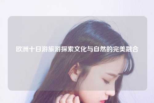 欧洲十日游旅游探索文化与自然的完美融合